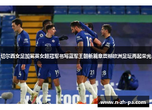 切尔西女足加冕英女超冠军书写蓝军王朝新篇章震撼欧洲足坛再起荣光