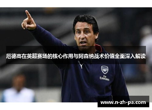 厄德高在英超赛场的核心作用与阿森纳战术价值全面深入解读 厄德高在英超赛场的核心作用与阿森纳战术价值全面深入解读