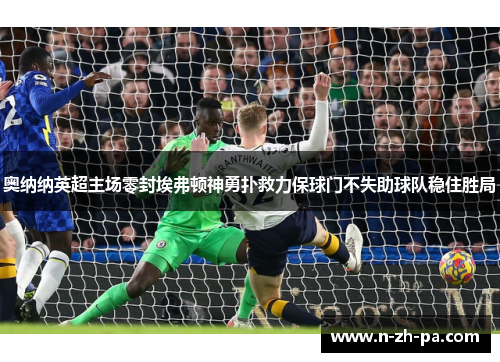 奥纳纳英超主场零封埃弗顿神勇扑救力保球门不失助球队稳住胜局