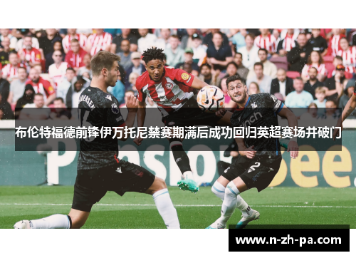 布伦特福德前锋伊万托尼禁赛期满后成功回归英超赛场并破门