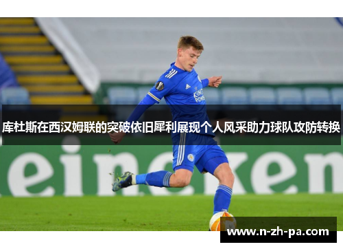 库杜斯在西汉姆联的突破依旧犀利展现个人风采助力球队攻防转换