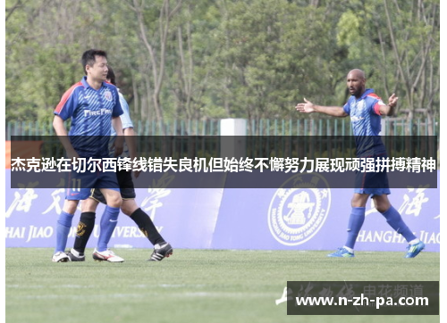 杰克逊在切尔西锋线错失良机但始终不懈努力展现顽强拼搏精神