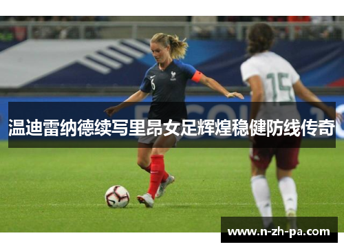 温迪雷纳德续写里昂女足辉煌稳健防线传奇