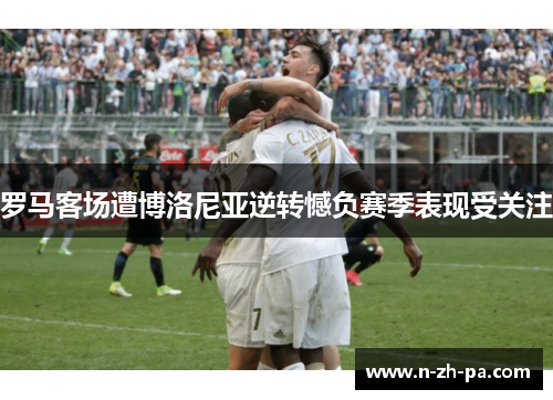 罗马客场遭博洛尼亚逆转憾负赛季表现受关注 罗马客场遭博洛尼亚逆转憾负赛季表现受关注