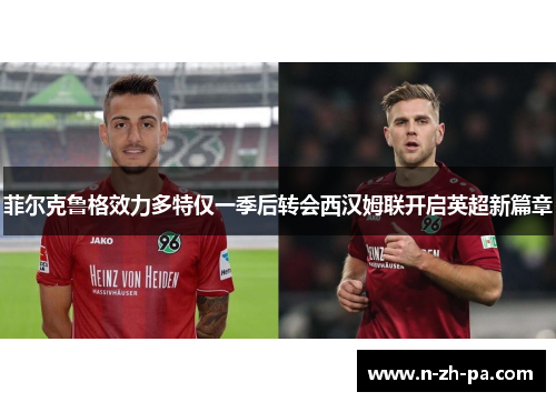 菲尔克鲁格效力多特仅一季后转会西汉姆联开启英超新篇章 菲尔克鲁格效力多特仅一季后转会西汉姆联开启英超新篇章
