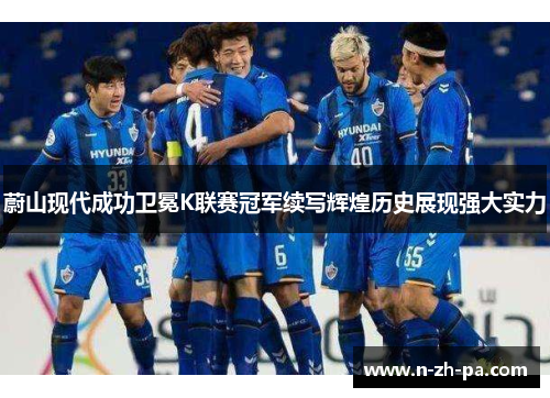 蔚山现代成功卫冕K联赛冠军续写辉煌历史展现强大实力