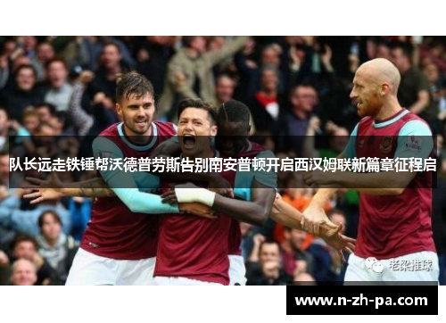 队长远走铁锤帮沃德普劳斯告别南安普顿开启西汉姆联新篇章征程启