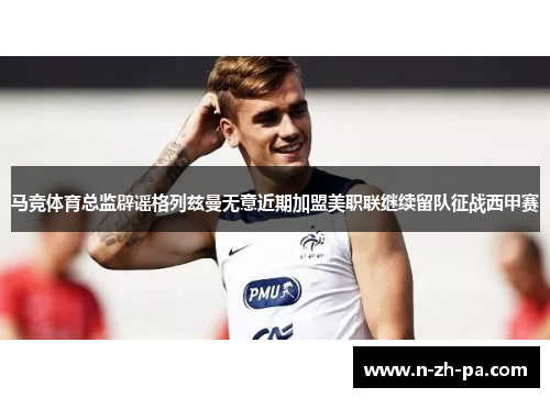 马竞体育总监辟谣格列兹曼无意近期加盟美职联继续留队征战西甲赛