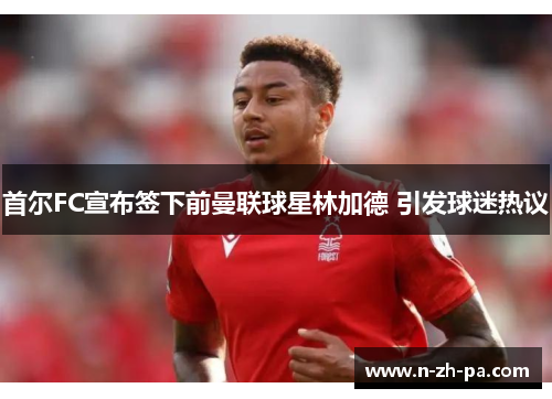 首尔FC宣布签下前曼联球星林加德 引发球迷热议