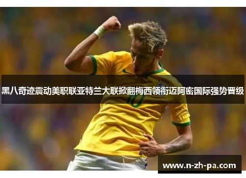 黑八奇迹震动美职联亚特兰大联掀翻梅西领衔迈阿密国际强势晋级