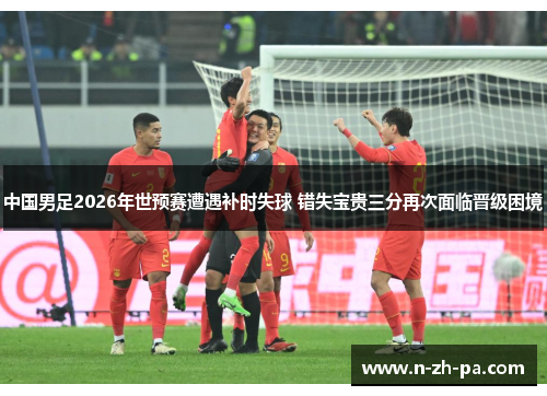 中国男足2026年世预赛遭遇补时失球 错失宝贵三分再次面临晋级困境