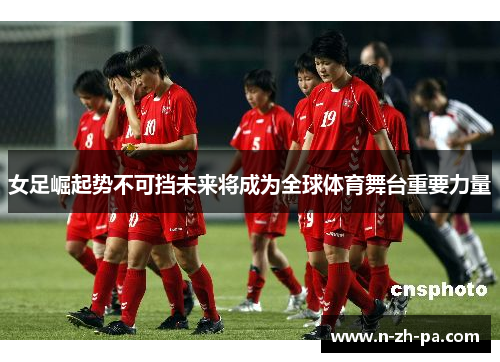 女足崛起势不可挡未来将成为全球体育舞台重要力量