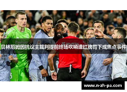 贝林厄姆因抗议主裁判提前终场吹哨遭红牌罚下成焦点事件 贝林厄姆因抗议主裁判提前终场吹哨遭红牌罚下成焦点事件