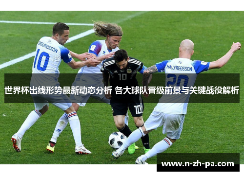 世界杯出线形势最新动态分析 各大球队晋级前景与关键战役解析 世界杯出线形势最新动态分析 各大球队晋级前景与关键战役解析