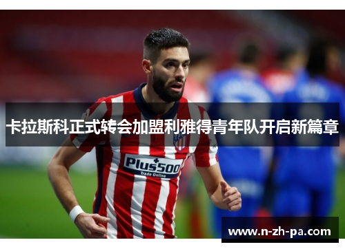 卡拉斯科正式转会加盟利雅得青年队开启新篇章 卡拉斯科正式转会加盟利雅得青年队开启新篇章