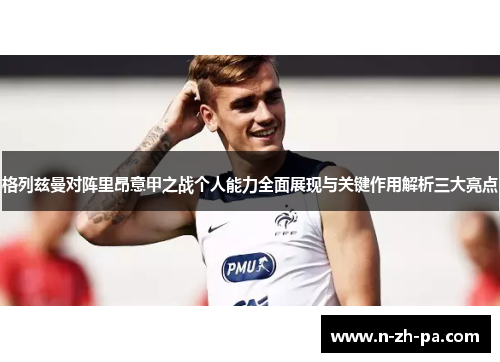 格列兹曼对阵里昂意甲之战个人能力全面展现与关键作用解析三大亮点