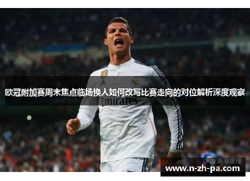 欧冠附加赛周末焦点临场换人如何改写比赛走向的对位解析深度观察