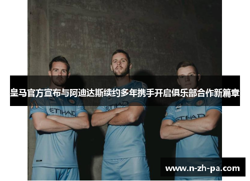 皇马官方宣布与阿迪达斯续约多年携手开启俱乐部合作新篇章